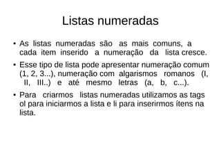 Listas numeradas
● As listas numeradas são as mais comuns, a
cada item inserido a numeração da lista cresce.
● Esse tipo de lista pode apresentar numeração comum
(1, 2, 3...), numeração com algarismos romanos (I,
II, III..) e até mesmo letras (a, b, c...).
● Para criarmos listas numeradas utilizamos as tags
ol para iniciarmos a lista e li para inserirmos ítens na
lista.
 