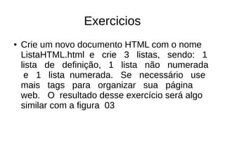 Exercicios
● Crie um novo documento HTML com o nome
ListaHTML.html e crie 3 listas, sendo: 1
lista de definição, 1 lista não numerada
e 1 lista numerada. Se necessário use
mais tags para organizar sua página
web. O resultado desse exercício será algo
similar com a figura 03
 