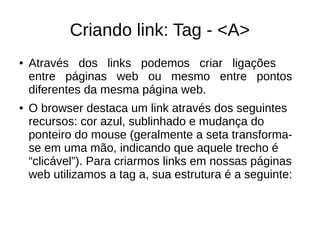 Criando link: Tag ­ <A>
● Através dos links podemos criar ligações
entre páginas web ou mesmo entre pontos
diferentes da mesma página web.
● O browser destaca um link através dos seguintes
recursos: cor azul, sublinhado e mudança do
ponteiro do mouse (geralmente a seta transforma­
se em uma mão, indicando que aquele trecho é
“clicável”). Para criarmos links em nossas páginas
web utilizamos a tag a, sua estrutura é a seguinte:
 