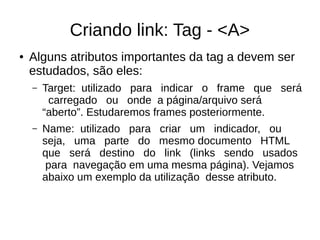 Criando link: Tag ­ <A>
● Alguns atributos importantes da tag a devem ser
estudados, são eles:
– Target: utilizado para indicar o frame que será
carregado ou onde a página/arquivo será
“aberto”. Estudaremos frames posteriormente.
– Name: utilizado para criar um indicador, ou
seja, uma parte do mesmo documento HTML
que será destino do link (links sendo usados
para navegação em uma mesma página). Vejamos
abaixo um exemplo da utilização desse atributo.
 