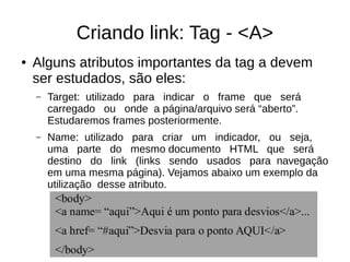 Criando link: Tag ­ <A>
● Alguns atributos importantes da tag a devem
ser estudados, são eles:
– Target: utilizado para indicar o frame que será
carregado ou onde a página/arquivo será “aberto”.
Estudaremos frames posteriormente.
– Name: utilizado para criar um indicador, ou seja,
uma parte do mesmo documento HTML que será
destino do link (links sendo usados para navegação
em uma mesma página). Vejamos abaixo um exemplo da
utilização desse atributo.
 