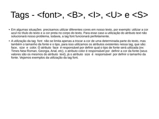 Tags ­ <font>, <B>, <I>, <U> e <S>
● Em algumas situações precisamos utilizar diferentes cores em nosso texto, por exemplo: utilizar a cor
azul no título do texto e a cor preta no corpo do texto. Para esse caso a utilização do atributo text não
solucionará nosso problema, todavia, a tag font funcionará perfeitamente.
● A utilização da tag font não se limita apenas a trocar a cor de uma determinada parte do texto, mas
também o tamanho da fonte e o tipo, para isso utilizamos os atributos existentes nessa tag, que são:
face, size e color. O atributo face é responsável por definir qual o tipo de fonte será utilizada (ex:
Times New Roman, Georgia, Arial, etc), o atributo color é responsável por definir a cor da fonte (seus
valores são os mesmos do atributo text), já o atributo size é responsável por definir o tamanho da
fonte. Vejamos exemplos da utilização da tag font.
 