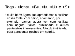 Tags ­ <font>, <B>, <I>, <U> e <S>
● Muito bem! Agora que aprendemos a estilizar
nossa fonte, com o tipo, e tamanho, por
exemplo, vamos agora ver com estilizar
com negrito, itálico, sublinhado e outros
parâmetros interessantes. A tag b é utilizada
para apresentar trechos em negrito.
 