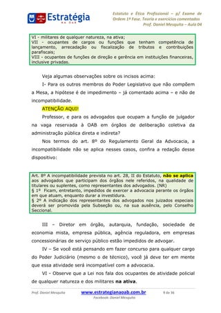 Estatuto e Ética Profissional p/ Exame de
Ordem 1ª Fase. Teoria e exercícios comentados
Prof. Daniel Mesquita Aula 04
Prof. Daniel Mesquita www.estrategianaoab.com.br 9 de 36
Facebook: Daniel Mesquita
Veja algumas observações sobre os incisos acima:
I- Para os outros membros do Poder Legislativo que não compõem
a Mesa, a hipótese é de impedimento já comentado acima e não de
incompatibilidade.
ATENÇÃO AQUI!
Professor, e para os advogados que ocupam a função de julgador
na vaga reservada à OAB em órgãos de deliberação coletiva da
administração pública direta e indireta?
Nos termos do art. 8º do Regulamento Geral da Advocacia, a
incompatibilidade não se aplica nesses casos, confira a redação desse
dispositivo:
III Diretor em órgão, autarquia, fundação, sociedade de
economia mista, empresa pública, agência reguladora, em empresas
concessionárias de serviço público estão impedidos de advogar.
IV Se você está pensando em fazer concurso para qualquer cargo
do Poder Judiciário (mesmo o de técnico), você já deve ter em mente
que essa atividade será incompatível com a advocacia.
VI - Observe que a Lei nos fala dos ocupantes de atividade policial
de qualquer natureza e dos militares na ativa.
VI - militares de qualquer natureza, na ativa;
VII - ocupantes de cargos ou funções que tenham competência de
lançamento, arrecadação ou fiscalização de tributos e contribuições
parafiscais;
VIII - ocupantes de funções de direção e gerência em instituições financeiras,
inclusive privadas.
Art. 8º A incompatibilidade prevista no art. 28, II do Estatuto, não se aplica
aos advogados que participam dos órgãos nele referidos, na qualidade de
titulares ou suplentes, como representantes dos advogados. (NR)
§ 1º Ficam, entretanto, impedidos de exercer a advocacia perante os órgãos
em que atuam, enquanto durar a investidura.
§ 2º A indicação dos representantes dos advogados nos juizados especiais
deverá ser promovida pela Subseção ou, na sua ausência, pelo Conselho
Seccional. 87496878910
 