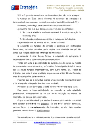 Estatuto e Ética Profissional p/ Exame de
Ordem 1ª Fase. Teoria e exercícios comentados
Prof. Daniel Mesquita Aula 04
Prof. Daniel Mesquita www.estrategianaoab.com.br 10 de 36
Facebook: Daniel Mesquita
VIII O gerente ou o diretor do banco também não pode advogar.
O Código de Ética ainda informa: O exercício da advocacia é
incompatível com qualquer procedimento de mercantilização (art. 5º).
Professor, como faço para identificar a incompatibilidade?
A doutrina nos fala que dois pontos devem ser identificados:
1. Se com a atividade realizada ocorrerá à maciça captação de
clientela; e/ou
2. Se a função realizada possibilita o tráfego de influências.
Faça o teste com os incisos do art. 28 do Estatuto:
O ocupante de funções de direção e gerência em instituições
financeiras, inclusive privadas, pode captar uma clientela maciça? Ou
ainda sua função possibilita o tráfego de influências?
A resposta é sim! Dessa forma, a atividade de advocacia é
incompatível com a com o ocupante de tal função.
Tendo em vista a possibilidade de surgimento de cargo ou função
incompatíveis com a advocacia, o Conselho Federal poderá definir quais
são as novas funções incompatíveis, com outro nome. Ex.: Fiscal de
trânsito, que não é uma atividade expressa no artigo 28 do Estatuto,
mas é incompatível pela natureza.
Falamos que se o individuo exerce uma atividade incompatível com
a de advogado, não poderá se inscrever na OAB.
Professor e se o advogado já está inscrito? Como ele deve fazer?
Meu caro, a incompatibilidade se estende a toda atividade
profissional, independente de se dar antes inscrição ou depois da
inscrição, ela deverá ser observada.
O que o candidato terá que avaliar é se essa atividade incompatível
tem caráter definitivo ou precário, se ela tiver caráter definitivo,
deverá haver o cancelamento da inscrição, se ela tiver caráter
precário, deverá haver o licenciamento.
.
Vamos relembrar a diferença entre licenciamento e cancelamento?
87496878910
 