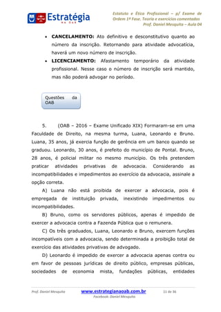 Estatuto e Ética Profissional p/ Exame de
Ordem 1ª Fase. Teoria e exercícios comentados
Prof. Daniel Mesquita Aula 04
Prof. Daniel Mesquita www.estrategianaoab.com.br 11 de 36
Facebook: Daniel Mesquita
CANCELAMENTO: Ato definitivo e desconstitutivo quanto ao
número da inscrição. Retornando para atividade advocatícia,
haverá um novo número de inscrição.
LICENCIAMENTO: Afastamento temporário da atividade
profissional. Nesse caso o número de inscrição será mantido,
mas não poderá advogar no período.
5. (OAB 2016 Exame Unificado XIX) Formaram-se em uma
Faculdade de Direito, na mesma turma, Luana, Leonardo e Bruno.
Luana, 35 anos, já exercia função de gerência em um banco quando se
graduou. Leonardo, 30 anos, é prefeito do município de Pontal. Bruno,
28 anos, é policial militar no mesmo município. Os três pretendem
praticar atividades privativas de advocacia. Considerando as
incompatibilidades e impedimentos ao exercício da advocacia, assinale a
opção correta.
A) Luana não está proibida de exercer a advocacia, pois é
empregada de instituição privada, inexistindo impedimentos ou
incompatibilidades.
B) Bruno, como os servidores públicos, apenas é impedido de
exercer a advocacia contra a Fazenda Pública que o remunera.
C) Os três graduados, Luana, Leonardo e Bruno, exercem funções
incompatíveis com a advocacia, sendo determinada a proibição total de
exercício das atividades privativas de advogado.
D) Leonardo é impedido de exercer a advocacia apenas contra ou
em favor de pessoas jurídicas de direito público, empresas públicas,
sociedades de economia mista, fundações públicas, entidades
Questões da
OAB
87496878910
 