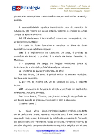 Estatuto e Ética Profissional p/ Exame de
Ordem 1ª Fase. Teoria e exercícios comentados
Prof. Daniel Mesquita Aula 04
Prof. Daniel Mesquita www.estrategianaoab.com.br 12 de 36
Facebook: Daniel Mesquita
paraestatais ou empresas concessionárias ou permissionárias de serviço
público.
A incompatibilidade significa impedimento total do exercício da
Advocacia, até mesmo em causa própria. Vejamos os incisos do artigo
28 que se aplicam ao caso:
Art. 28. A advocacia é incompatível, mesmo em causa própria, com
as seguintes atividades:
I - chefe do Poder Executivo e membros da Mesa do Poder
Legislativo e seus substitutos legais; -
Este é o impedimento de Leonardo, 30 anos, é prefeito do
município de Pontal, o prefeito é o chefe do Poder Executivo do
Município.
V - ocupantes de cargos ou funções vinculados direta ou
indiretamente a atividade policial de qualquer natureza;
VI - militares de qualquer natureza, na ativa;
Por isso Bruno, 28 anos, é policial militar no mesmo município,
também está impedido.
E, por fim, do mesmo art. 28 do Estatuto da OAB, o seguinte
inciso:
VIII - ocupantes de funções de direção e gerência em instituições
financeiras, inclusive privadas.
Isso torna Luana, 35 anos, que já exercia função de gerência em
um banco quando se graduou, incompatível com a advocacia.
Gabarito: Letra C
6. (OAB 2015 Exame Unificado XVIII) Fernanda, estudante
do 8º período de Direito, requereu inscrição junto à Seccional da OAB
do estado onde reside. A inscrição foi indeferida, em razão de Fernanda
ser serventuária do Tribunal de Justiça do estado. Fernanda recorreu da
decisão, alegando que preenche todos os requisitos exigidos em lei para
87496878910
 