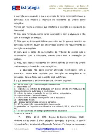 Estatuto e Ética Profissional p/ Exame de
Ordem 1ª Fase. Teoria e exercícios comentados
Prof. Daniel Mesquita Aula 04
Prof. Daniel Mesquita www.estrategianaoab.com.br 13 de 36
Facebook: Daniel Mesquita
a inscrição de estagiário e que o exercício de cargo incompatível com a
advocacia não impede a inscrição do estudante de Direito como
estagiário.
Merece ser revista a decisão que indeferiu a inscrição de estagiário de
Fernanda?
A) Sim, pois Fernanda exerce cargo incompatível com a advocacia e não
com a realização de estágio.
B) Não, pois as incompatibilidades previstas em lei para o exercício da
advocacia também devem ser observadas quando do requerimento de
inscrição de estagiário.
C) Sim, pois o cargo de serventuário do Tribunal de Justiça não é
incompatível com a advocacia, menos ainda com a realização de
estágio.
D) Não, pois apenas estudantes do último período do curso de Direito
podem requerer inscrição como estagiários.
O advogado não pode exercer atividade incompatível com a
advocacia, sendo este requisito para inscrição do estagiário e do
advogado. Caso o faça, sua inscrição será indeferida.
É o que estabelece o EAOAB em seu art. 8º e 9º. Vejamos:
Art. 8º Para inscrição como advogado é necessário:
I capacidade civil
II diploma ou certidão de graduação em direito, obtido em instituição de
ensino oficialmente autorizada e credenciada;
III título de eleitor e quitação do serviço militar, se brasileiro;
IV aprovação em Exame de Ordem;
V não exercer atividade incompatível com a advocacia;
VI idoneidade moral;
VII prestar compromisso perante o conselho.
Art. 9º Para inscrição como estagiário é necessário:
I preencher os requisitos mencionados nos incisos I, III, V, VI e VII do art.
8º;
II ter sido admitido em estágio profissional de advocacia.
Gabarito Letra B.
7. (FGV 2015 OAB - Exame de Ordem Unificado - XVII -
Primeira Fase) Deise é uma próspera advogada e passou a buscar
novos desafios, sendo eleita Deputada Estadual. Por força de suas raras
87496878910
 