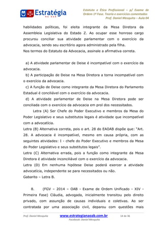 Estatuto e Ética Profissional p/ Exame de
Ordem 1ª Fase. Teoria e exercícios comentados
Prof. Daniel Mesquita Aula 04
Prof. Daniel Mesquita www.estrategianaoab.com.br 14 de 36
Facebook: Daniel Mesquita
habilidades políticas, foi eleita integrante da Mesa Diretora da
Assembleia Legislativa do Estado Z. Ao ocupar esse honroso cargo
procurou conciliar sua atividade parlamentar com o exercício da
advocacia, sendo seu escritório agora administrado pela filha.
Nos termos do Estatuto da Advocacia, assinale a afirmativa correta.
a) A atividade parlamentar de Deise é incompatível com o exercício da
advocacia.
b) A participação de Deise na Mesa Diretora a torna incompatível com
o exercício da advocacia.
c) A função de Deise como integrante da Mesa Diretora do Parlamento
Estadual é conciliável com o exercício da advocacia.
d) A atividade parlamentar de Deise na Mesa Diretora pode ser
conciliada com o exercício da advocacia em prol dos necessitados.
Letra (A) Ser Chefe do Poder Executivo e membros da Mesa do
Poder Legislativo e seus substitutos legais é atividade que incompatível
com a advocatícia.
Letra (B) Alternativa correta, pois o art. 28 do EAOAB dispõe que:
28. A advocacia é incompatível, mesmo em causa própria, com as
seguintes atividades: I - chefe do Poder Executivo e membros da Mesa
do Poder Legisl
Letra (C) Alternativa errada, pois a função como integrante da Mesa
Diretora é atividade inconciliável com o exercício da advocacia.
Letra (D) Em nenhuma hipótese Deise poderá exercer a atividade
advocatícia, independente se para necessitados ou não.
Gabarito Letra B.
8. (FGV 2014 OAB - Exame de Ordem Unificado - XIV -
Primeira Fase) Cláudia, advogada, inicialmente transitou pelo direito
privado, com assunção de causas individuais e coletivas. Ao ser
contratada por uma associação civil, deparou com questões mais
87496878910
 