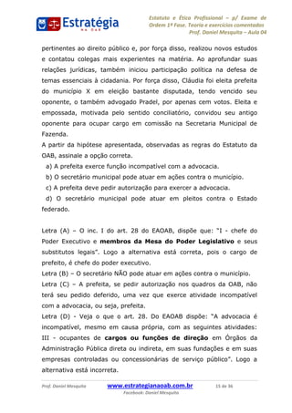 Estatuto e Ética Profissional p/ Exame de
Ordem 1ª Fase. Teoria e exercícios comentados
Prof. Daniel Mesquita Aula 04
Prof. Daniel Mesquita www.estrategianaoab.com.br 15 de 36
Facebook: Daniel Mesquita
pertinentes ao direito público e, por força disso, realizou novos estudos
e contatou colegas mais experientes na matéria. Ao aprofundar suas
relações jurídicas, também iniciou participação política na defesa de
temas essenciais à cidadania. Por força disso, Cláudia foi eleita prefeita
do município X em eleição bastante disputada, tendo vencido seu
oponente, o também advogado Pradel, por apenas cem votos. Eleita e
empossada, motivada pelo sentido conciliatório, convidou seu antigo
oponente para ocupar cargo em comissão na Secretaria Municipal de
Fazenda.
A partir da hipótese apresentada, observadas as regras do Estatuto da
OAB, assinale a opção correta.
a) A prefeita exerce função incompatível com a advocacia.
b) O secretário municipal pode atuar em ações contra o município.
c) A prefeita deve pedir autorização para exercer a advocacia.
d) O secretário municipal pode atuar em pleitos contra o Estado
federado.
Letra (A) O inc. I do art. 28 do EAOAB, dispõe - chefe do
Poder Executivo e membros da Mesa do Poder Legislativo e seus
, pois o cargo de
prefeito, é chefe do poder executivo.
Letra (B) O secretário NÃO pode atuar em ações contra o município.
Letra (C) A prefeita, se pedir autorização nos quadros da OAB, não
terá seu pedido deferido, uma vez que exerce atividade incompatível
com a advocacia, ou seja, prefeita.
Letra (D) -
incompatível, mesmo em causa própria, com as seguintes atividades:
III - ocupantes de cargos ou funções de direção em Órgãos da
Administração Pública direta ou indireta, em suas fundações e em suas
alternativa está incorreta.
87496878910
 