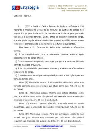 Estatuto e Ética Profissional p/ Exame de
Ordem 1ª Fase. Teoria e exercícios comentados
Prof. Daniel Mesquita Aula 04
Prof. Daniel Mesquita www.estrategianaoab.com.br 16 de 36
Facebook: Daniel Mesquita
Gabarito letra A.
9. (FGV 2014 OAB - Exame de Ordem Unificado XV)
Abelardo é magistrado vinculado ao Tribunal de Justiça do Estado K e
requer licença para tratamento de questões particulares, pelo prazo de
três anos, o que foi deferido. Como, antes de assumir o referido cargo,
era advogado regularmente inscrito nos quadros da OAB, requer o seu
reingresso, comprovando o afastamento das funções judicantes.
Nos termos do Estatuto da Advocacia, assinale a afirmativa
correta.
a) A incompatibilidade com a advocacia persiste mesmo após
aposentadoria do cargo efetivo.
b) O afastamento temporário do cargo que gera a incompatibilidade
permite inscrição provisória.
c) A incompatibilidade permanece mesmo que ocorra o afastamento
temporário do cargo.
d) O afastamento do cargo incompatível permite a inscrição após um
período de três anos.
Letra (A) Alternativa errada. A incompatibilidade com a advocacia
persiste somente durante o tempo que atuar como juiz. Art. 28 inc. II
do EAOAB.
Letra (B) Alternativa errada. Mesmo que esteja afastado como
juiz, a atividade advocatícia não poderá ser exercida muito menos por
inscrição provisória. Art. 28 inc. II do EAOAB.
Letra (C) Correta. Mesmo afastado, Abelardo continua sendo
magistrado. Logo a atividade advocatícia é incompatível. Art. 28 inc. II
do EAOAB.
Letra (D) Alternativa errada. Para ser advogado, Abelardo não
poderá ser juiz. Mesmo que afastado por três anos, não poderá
requerer sua inscrição nos quadros da OAB. Art. 28 inc. II do EAOAB.
87496878910
 