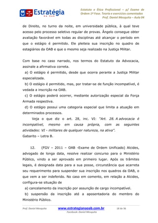 Estatuto e Ética Profissional p/ Exame de
Ordem 1ª Fase. Teoria e exercícios comentados
Prof. Daniel Mesquita Aula 04
Prof. Daniel Mesquita www.estrategianaoab.com.br 18 de 36
Facebook: Daniel Mesquita
de Direito, no turno da noite, em universidade pública, à qual teve
acesso pelo processo seletivo regular de provas. Ângelo consegue obter
avaliação favorável em todas as disciplinas até alcançar o período em
que o estágio é permitido. Ele pleiteia sua inscrição no quadro de
estagiários da OAB e que o mesmo seja realizado na Justiça Militar.
Com base no caso narrado, nos termos do Estatuto da Advocacia,
assinale a afirmativa correta.
a) O estágio é permitido, desde que ocorra perante a Justiça Militar
especializada.
b) O estágio é permitido, mas, por tratar-se de função incompatível, é
vedada a inscrição na OAB.
c) O estágio poderá ocorrer, mediante autorização especial da Força
Armada respectiva.
d) O estágio possui uma categoria especial que limita a atuação em
determinados processos.
Veja o que diz o art. 28, inc. VI: A advocacia é
incompatível, mesmo em causa própria, com as seguintes
atividades: VI -
Gabarito Letra B.
12. (FGV 2011 OAB -Exame de Ordem Unificado) Alcides,
advogado de longa data, resolve realizar concurso para o Ministério
Público, vindo a ser aprovado em primeiro lugar. Após os trâmites
legais, é designada data para a sua posse, circunstância que acarreta
seu requerimento para suspender sua inscrição nos quadros da OAB, o
que vem a ser indeferido. No caso em comento, em relação a Alcides,
configura-se situação de
a) cancelamento da inscrição por assunção de cargo incompatível.
b) suspensão da inscrição até a aposentadoria do membro do
Ministério Público.
87496878910
 