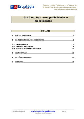 Estatuto e Ética Profissional p/ Exame de
Ordem 1ª Fase. Teoria e exercícios comentados
Prof. Daniel Mesquita Aula 04
Prof. Daniel Mesquita www.estrategianaoab.com.br 1 de 36
Facebook: Daniel Mesquita
AULA 04: Das incompatibilidades e
impedimentos
SUMÁRIO
1. INTRODUÇÃO À AULA 04. 2
2. DAS INCOMPATIBILIDADES E IMPEDIMENTOS 2
2.1 IMPEDIMENTOS 2
2.2 INCOMPATIBILIDADES 8
2.3 ADVOCACIA COM EXCLUSIVIDADE 23
3. RESUMO DA AULA 23
4. QUESTÕES COMENTADAS 25
5. REFERÊNCIAS 36
87496878910
 