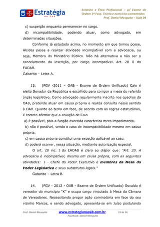 Estatuto e Ética Profissional p/ Exame de
Ordem 1ª Fase. Teoria e exercícios comentados
Prof. Daniel Mesquita Aula 04
Prof. Daniel Mesquita www.estrategianaoab.com.br 19 de 36
Facebook: Daniel Mesquita
c) suspeição enquanto permanecer no cargo.
d) incompatibilidade, podendo atuar, como advogado, em
determinadas situações.
Conforme já estudado acima, no momento em que tomou posse,
Alcides passa a realizar atividade incompatível com a advocacia, ou
seja, Membro do Ministério Público. Não há alternativa a não ser o
cancelamento da inscrição, por cargo incompatível. Art. 28 II do
EAOAB.
Gabarito Letra A.
13. (FGV -2011 OAB - Exame de Ordem Unificado) Caio é
eleito Senador da República e escolhido para compor a mesa do referido
órgão legislativo. Como advogado regularmente inscrito nos quadros da
OAB, pretende atuar em causa própria e realiza consulta nesse sentido
à OAB. Quanto ao tema em foco, de acordo com as regras estatutárias,
é correto afirmar que a atuação de Caio
a) é possível, pois a função exercida caracteriza mero impedimento.
b) não é possível, sendo o caso de incompatibilidade mesmo em causa
própria.
c) em causa própria constitui uma exceção aplicável ao caso.
d) poderá ocorrer, nessa situação, mediante autorização especial.
O art. 28 inc. I do EAOAB é claro ao dispor que:
advocacia é incompatível, mesmo em causa própria, com as seguintes
atividades: I - Chefe do Poder Executivo e membros da Mesa do
Poder Legislativo e seus substitutos legais."
Gabarito Letra B.
14. (FGV - 2012 - OAB - Exame de Ordem Unificado) Osvaldo é
à Mesa da Câmara
de Vereadores. Necessitando propor ação cominatória em face do seu
vizinho Marcos, e sendo advogado, apresenta se em Juízo postulando
87496878910
 