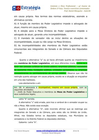 Estatuto e Ética Profissional p/ Exame de
Ordem 1ª Fase. Teoria e exercícios comentados
Prof. Daniel Mesquita Aula 04
Prof. Daniel Mesquita www.estrategianaoab.com.br 20 de 36
Facebook: Daniel Mesquita
em causa própria. Nos termos das normas estatutárias, assinale a
afirmativa correta.
A) A função de membro do Poder Legislativo impede o advogado de
atuar, mesmo em causa própria.
B) A eleição para a Mesa Diretora do Poder Legislativo impede o
advogado de atuar, gerando uma incompatibilidade.
C) O mandato de vereador não se inclui dentre as situações de
incompatibilidade, ocupe ou não cargo na Mesa Diretora.
D) As incompatibilidades dos membros do Poder Legislativo estão
circunscritas aos integrantes do Senado e da Câmara dos Deputados
Federal.
Quanto a alter
dos membros do Poder Legislativo, em seus diferentes níveis, contra ou a
favor das pessoas jurídicas de direito público, empresas públicas, sociedades
de economia mista, fundações públicas, entidades paraestatais ou empresas
concessionárias ou permissionárias de serviço público. Observe que não há
restrição quanto advogar em causa própria, exceto se a situação se enquadrar
em uma das hipóteses.
Leia atentamente o art:
, pois traz a variável de o vereador ocupar ou
não a Mesa. Não existe essa exceção.
Quanto à
integrantes do Senado e da Câmara, pois estes são no âmbito da União.
Afinal, nos Estados temos os deputados estaduais, nos Municípios os
vereadores e no Distrito Federal os deputados distritais.
Art. 28. A advocacia é incompatível, mesmo em causa própria, com as
seguintes atividades:
I - chefe do Poder Executivo e membros da Mesa do Poder Legislativo e
seus substitutos legais; 87496878910
 