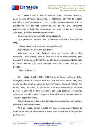 Estatuto e Ética Profissional p/ Exame de
Ordem 1ª Fase. Teoria e exercícios comentados
Prof. Daniel Mesquita Aula 04
Prof. Daniel Mesquita www.estrategianaoab.com.br 21 de 36
Facebook: Daniel Mesquita
15. (FGV - 2012 - OAB - Exame de Ordem Unificado) Terêncio,
após intensa atividade advocatícia, é acometido por mal de origem
psiquiátrica, mas diagnosticado como passível de cura após tratamento
prolongado. Não podendo exercer os atos da vida civil, apresenta
requerimento à OAB. No concernente ao tema, à luz das normas
aplicáveis, é correto afirmar que é caso de
a) cancelamento da inscrição como advogado.
b) impedimento ao exercício profissional, mantida a inscrição na
OAB.
c) licença do exercício da atividade profissional.
d) penalidade de exclusão por doença.
Veja que, nesse caso, Terêncio pode ser curado, não é algo
definitivo. Como vimos, essa é uma situação de licenciamento, pois
ocorrerá o afastamento temporário da atividade profissional. Nesse caso
o número de inscrição será mantido, mas não poderá advogar no
período.
16. (FGV - 2012 - OAB VIII Exame de Ordem Unificado) João,
advogado inscrito há muitos anos na OAB, decide candidatar-se, pelo
quinto constitucional, ao cargo de Juiz do Tribunal Regional Federal. Em
razão dessa iniciativa, é submetido a exame curricular e sabatina
perante o Conselho Federal da OAB. Após longo processo avaliatório,
vem a ser escolhido para integrar a lista sêxtupla a ser remetida ao
Tribunal Regional Federal.
Diante dessa narrativa, à luz da legislação aplicável aos advogados,
assinale a afirmativa correta.
A) O advogado, ao ser incluído em lista sêxtupla para integrar os
quadros de tribunal, deve requerer licença para tratamento de questões
particulares.
87496878910
 
