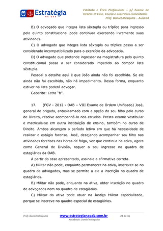 Estatuto e Ética Profissional p/ Exame de
Ordem 1ª Fase. Teoria e exercícios comentados
Prof. Daniel Mesquita Aula 04
Prof. Daniel Mesquita www.estrategianaoab.com.br 22 de 36
Facebook: Daniel Mesquita
B) O advogado que integra lista sêxtupla ou tríplice para ingresso
pelo quinto constitucional pode continuar exercendo livremente suas
atividades.
C) O advogado que integra lista sêxtupla ou tríplice passa a ser
considerado incompatibilizado para o exercício da advocacia.
D) O advogado que pretende ingressar na magistratura pelo quinto
constitucional passa a ser considerado impedido ao compor lista
sêxtupla.
Pessoal o detalhe aqui é que João ainda não foi escolhido. Se ele
ainda não foi escolhido, não há impedimento. Dessa forma, enquanto
estiver na lista poderá advogar.
17. (FGV - 2012 - OAB VIII Exame de Ordem Unificado) José,
general de brigada, entusiasmado com a opção do seu filho pelo curso
de Direito, resolve acompanhá-lo nos estudos. Presta exame vestibular
e matricula-se em outra instituição de ensino, também no curso de
Direito. Ambos alcançam o período letivo em que há necessidade de
realizar o estágio forense. José, desejando acompanhar seu filho nas
atividades forenses nas horas de folga, vez que continua na ativa, agora
como General de Divisão, requer o seu ingresso no quadro de
estagiários da OAB.
A partir do caso apresentado, assinale a afirmativa correta.
A) Militar não pode, enquanto permanecer na ativa, inscrever-se no
quadro de advogados, mas se permite a ele a inscrição no quadro de
estagiários.
B) Militar não pode, enquanto na ativa, obter inscrição no quadro
de advogados nem no quadro de estagiários.
C) Militar da ativa pode atuar na Justiça Militar especializada,
porque se inscreve no quadro especial de estagiários.
87496878910
 