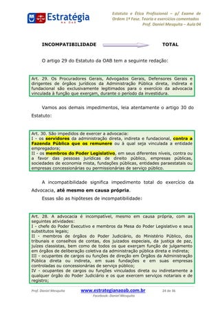 Estatuto e Ética Profissional p/ Exame de
Ordem 1ª Fase. Teoria e exercícios comentados
Prof. Daniel Mesquita Aula 04
Prof. Daniel Mesquita www.estrategianaoab.com.br 24 de 36
Facebook: Daniel Mesquita
INCOMPATIBILIDADE TOTAL
O artigo 29 do Estatuto da OAB tem a seguinte redação:
Vamos aos demais impedimentos, leia atentamente o artigo 30 do
Estatuto:
A incompatibilidade significa impedimento total do exercício da
Advocacia, até mesmo em causa própria.
Essas são as hipóteses de incompatibilidade:
Art. 29. Os Procuradores Gerais, Advogados Gerais, Defensores Gerais e
dirigentes de órgãos jurídicos da Administração Pública direta, indireta e
fundacional são exclusivamente legitimados para o exercício da advocacia
vinculada à função que exerçam, durante o período da investidura.
Art. 30. São impedidos de exercer a advocacia:
I - os servidores da administração direta, indireta e fundacional, contra a
Fazenda Pública que os remunere ou à qual seja vinculada a entidade
empregadora;
II - os membros do Poder Legislativo, em seus diferentes níveis, contra ou
a favor das pessoas jurídicas de direito público, empresas públicas,
sociedades de economia mista, fundações públicas, entidades paraestatais ou
empresas concessionárias ou permissionárias de serviço público.
Art. 28. A advocacia é incompatível, mesmo em causa própria, com as
seguintes atividades:
I - chefe do Poder Executivo e membros da Mesa do Poder Legislativo e seus
substitutos legais;
II - membros de órgãos do Poder Judiciário, do Ministério Público, dos
tribunais e conselhos de contas, dos juizados especiais, da justiça de paz,
juízes classistas, bem como de todos os que exerçam função de julgamento
em órgãos de deliberação coletiva da administração pública direta e indireta;
III - ocupantes de cargos ou funções de direção em Órgãos da Administração
Pública direta ou indireta, em suas fundações e em suas empresas
controladas ou concessionárias de serviço público;
IV - ocupantes de cargos ou funções vinculados direta ou indiretamente a
qualquer órgão do Poder Judiciário e os que exercem serviços notariais e de
registro;
87496878910
 