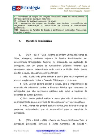 Estatuto e Ética Profissional p/ Exame de
Ordem 1ª Fase. Teoria e exercícios comentados
Prof. Daniel Mesquita Aula 04
Prof. Daniel Mesquita www.estrategianaoab.com.br 25 de 36
Facebook: Daniel Mesquita
4. Questões comentadas
1. (FGV 2014 OAB - Exame de Ordem Unificado) Juarez da
Silva, advogado, professor adjunto de Direito Administrativo em
determinada Universidade Federal, foi procurado, na qualidade de
advogado, por um grupo de funcionários públicos federais que
desejavam ajuizar determinada ação contra a União. Pode Juarez
aceitar a causa, advogando contra a União?
a) Não. Juarez não pode aceitar a causa, pois está impedido de
exercer a advocacia contra a Fazenda Pública que o remunera
b) Sim. Juarez poderá aceitar a causa, pois o impedimento de
exercício da advocacia contra a Fazenda Pública que remunera os
advogados que são servidores públicos não inclui a hipótese de
docentes de cursos jurídicos.
c) Sim. Juarez poderá aceitar a causa, pois não há nenhum tipo
de impedimento para o exercício da advocacia por servidores públicos.
d) Não. Juarez não poderá aceitar a causa, pois exerce o cargo de
professor universitário, que é incompatível com o exercício da
advocacia.
2. (FGV 2012 OAB - Exame de Ordem Unificado) Tício é
advogado prestando serviços à Junta Comercial do Estado Y.
V - ocupantes de cargos ou funções vinculados direta ou indiretamente a
atividade policial de qualquer natureza;
VI - militares de qualquer natureza, na ativa;
VII - ocupantes de cargos ou funções que tenham competência de
lançamento, arrecadação ou fiscalização de tributos e contribuições
parafiscais;
VIII - ocupantes de funções de direção e gerência em instituições financeiras,
inclusive privadas.
87496878910
 