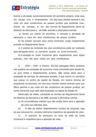 Estatuto e Ética Profissional p/ Exame de
Ordem 1ª Fase. Teoria e exercícios comentados
Prof. Daniel Mesquita Aula 04
Prof. Daniel Mesquita www.estrategianaoab.com.br 26 de 36
Facebook: Daniel Mesquita
Exerce a atividade concomitantemente em escritório próprio, onde atua
em causas civis e empresariais. Um dos seus clientes postula o seu
visto em atos constitutivos de pessoa jurídica que pretende criar.
Diante do narrado, à luz das normas do Regulamento Geral do
Estatuto da Advocacia e da OAB, assinale a alternativa correta:
a) Sendo um cliente do escritório, é inerente à atividade da
advocacia o visto em atos constitutivos de pessoa jurídica.
b) Ao prestar serviços para Junta Comercial, surge impedimento
previsto no Regulamento Geral.
c) A análise do conteúdo dos atos constitutivos pode ser realizada
pelo advogado tanto no escritório quanto na Junta Comercial.
d) A atuação na Junta Comercial gera impedimento para ações
judiciais, mas não para vistos em atos constitutivos.
3. (FGV OAB X Exame- 2013)O advogado Mário pertence
aos quadros da sociedade de economia mista controlada pelo Estado W,
na qual chefia o Departamento Jurídico. Não existe óbice para a
prestação de serviços de advocacia privada, o que ocorre no escritório
que possui no centro da capital do Estado, em horário diverso do
expediente na empresa. Um dos seus clientes realiza contrato para que
Mário aponha o seu visto em ato constitutivo de pessoa jurídica, em
Junta Comercial cuja sede está localizada na capital do Estado W.
Observado tal relato, consoante as normas do Regulamento Geral
do Estatuto da Advocacia e da OAB, assinale a afirmativa correta.
a) As circunstâncias indicam que não existe óbice para a aposição
do visto nos referidos atos.
b) O fato de chefiar Departamento Jurídico de empresa, seja
de que natureza for, constitui elemento impeditivo da aposição do visto.
c) O exercício da advocacia no local da sede da Junta
Comercial é impeditivo para a aposição do visto.
87496878910
 