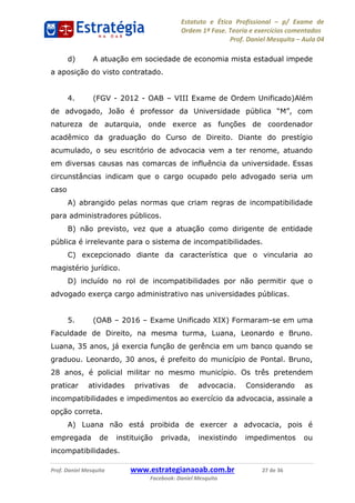 Estatuto e Ética Profissional p/ Exame de
Ordem 1ª Fase. Teoria e exercícios comentados
Prof. Daniel Mesquita Aula 04
Prof. Daniel Mesquita www.estrategianaoab.com.br 27 de 36
Facebook: Daniel Mesquita
d) A atuação em sociedade de economia mista estadual impede
a aposição do visto contratado.
4. (FGV - 2012 - OAB VIII Exame de Ordem Unificado)Além
de advogado, João é professor da Universidade p
natureza de autarquia, onde exerce as funções de coordenador
acadêmico da graduação do Curso de Direito. Diante do prestígio
acumulado, o seu escritório de advocacia vem a ter renome, atuando
em diversas causas nas comarcas de influência da universidade. Essas
circunstâncias indicam que o cargo ocupado pelo advogado seria um
caso
A) abrangido pelas normas que criam regras de incompatibilidade
para administradores públicos.
B) não previsto, vez que a atuação como dirigente de entidade
pública é irrelevante para o sistema de incompatibilidades.
C) excepcionado diante da característica que o vincularia ao
magistério jurídico.
D) incluído no rol de incompatibilidades por não permitir que o
advogado exerça cargo administrativo nas universidades públicas.
5. (OAB 2016 Exame Unificado XIX) Formaram-se em uma
Faculdade de Direito, na mesma turma, Luana, Leonardo e Bruno.
Luana, 35 anos, já exercia função de gerência em um banco quando se
graduou. Leonardo, 30 anos, é prefeito do município de Pontal. Bruno,
28 anos, é policial militar no mesmo município. Os três pretendem
praticar atividades privativas de advocacia. Considerando as
incompatibilidades e impedimentos ao exercício da advocacia, assinale a
opção correta.
A) Luana não está proibida de exercer a advocacia, pois é
empregada de instituição privada, inexistindo impedimentos ou
incompatibilidades.
87496878910
 