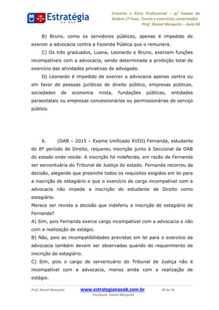Estatuto e Ética Profissional p/ Exame de
Ordem 1ª Fase. Teoria e exercícios comentados
Prof. Daniel Mesquita Aula 04
Prof. Daniel Mesquita www.estrategianaoab.com.br 28 de 36
Facebook: Daniel Mesquita
B) Bruno, como os servidores públicos, apenas é impedido de
exercer a advocacia contra a Fazenda Pública que o remunera.
C) Os três graduados, Luana, Leonardo e Bruno, exercem funções
incompatíveis com a advocacia, sendo determinada a proibição total de
exercício das atividades privativas de advogado.
D) Leonardo é impedido de exercer a advocacia apenas contra ou
em favor de pessoas jurídicas de direito público, empresas públicas,
sociedades de economia mista, fundações públicas, entidades
paraestatais ou empresas concessionárias ou permissionárias de serviço
público.
6. (OAB 2015 Exame Unificado XVIII) Fernanda, estudante
do 8º período de Direito, requereu inscrição junto à Seccional da OAB
do estado onde reside. A inscrição foi indeferida, em razão de Fernanda
ser serventuária do Tribunal de Justiça do estado. Fernanda recorreu da
decisão, alegando que preenche todos os requisitos exigidos em lei para
a inscrição de estagiário e que o exercício de cargo incompatível com a
advocacia não impede a inscrição do estudante de Direito como
estagiário.
Merece ser revista a decisão que indeferiu a inscrição de estagiário de
Fernanda?
A) Sim, pois Fernanda exerce cargo incompatível com a advocacia e não
com a realização de estágio.
B) Não, pois as incompatibilidades previstas em lei para o exercício da
advocacia também devem ser observadas quando do requerimento de
inscrição de estagiário.
C) Sim, pois o cargo de serventuário do Tribunal de Justiça não é
incompatível com a advocacia, menos ainda com a realização de
estágio.
87496878910
 