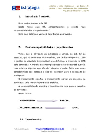 Estatuto e Ética Profissional p/ Exame de
Ordem 1ª Fase. Teoria e exercícios comentados
Prof. Daniel Mesquita Aula 04
Prof. Daniel Mesquita www.estrategianaoab.com.br 2 de 36
Facebook: Daniel Mesquita
1. Introdução à aula 04.
Bem vindos à nossa aula 04!
Nesta nossa aula 04
Sem mais delongas, vamos à luta! Rumo à aprovação!
2. Das Incompatibilidades e Impedimentos
Vimos que a atividade da advocacia e vimos, no art. 12 do
Estatuto, que há atividades incompatíveis, em caráter temporário. Caso
o caráter da atividade incompatível seja definitivo, a inscrição na OAB
será cancelada. A maioria das incompatibilidades é de natureza pública,
mas existem algumas que são de natureza privada. Saiba que essas
características são pessoais e não se estendem para a sociedade de
advogados.
O impedimento significa o impedimento parcial do exercício da
advocacia, uma limitação para esse exercício.
A incompatibilidade significa o impedimento total para o exercício
da advocacia.
Assim temos:
IMPEDIMENTO PARCIAL
INCOMPATIBILIDADE TOTAL
2.1 Impedimentos
87496878910
 