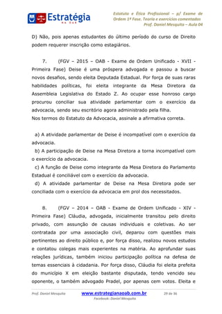 Estatuto e Ética Profissional p/ Exame de
Ordem 1ª Fase. Teoria e exercícios comentados
Prof. Daniel Mesquita Aula 04
Prof. Daniel Mesquita www.estrategianaoab.com.br 29 de 36
Facebook: Daniel Mesquita
D) Não, pois apenas estudantes do último período do curso de Direito
podem requerer inscrição como estagiários.
7. (FGV 2015 OAB - Exame de Ordem Unificado - XVII -
Primeira Fase) Deise é uma próspera advogada e passou a buscar
novos desafios, sendo eleita Deputada Estadual. Por força de suas raras
habilidades políticas, foi eleita integrante da Mesa Diretora da
Assembleia Legislativa do Estado Z. Ao ocupar esse honroso cargo
procurou conciliar sua atividade parlamentar com o exercício da
advocacia, sendo seu escritório agora administrado pela filha.
Nos termos do Estatuto da Advocacia, assinale a afirmativa correta.
a) A atividade parlamentar de Deise é incompatível com o exercício da
advocacia.
b) A participação de Deise na Mesa Diretora a torna incompatível com
o exercício da advocacia.
c) A função de Deise como integrante da Mesa Diretora do Parlamento
Estadual é conciliável com o exercício da advocacia.
d) A atividade parlamentar de Deise na Mesa Diretora pode ser
conciliada com o exercício da advocacia em prol dos necessitados.
8. (FGV 2014 OAB - Exame de Ordem Unificado - XIV -
Primeira Fase) Cláudia, advogada, inicialmente transitou pelo direito
privado, com assunção de causas individuais e coletivas. Ao ser
contratada por uma associação civil, deparou com questões mais
pertinentes ao direito público e, por força disso, realizou novos estudos
e contatou colegas mais experientes na matéria. Ao aprofundar suas
relações jurídicas, também iniciou participação política na defesa de
temas essenciais à cidadania. Por força disso, Cláudia foi eleita prefeita
do município X em eleição bastante disputada, tendo vencido seu
oponente, o também advogado Pradel, por apenas cem votos. Eleita e
87496878910
 