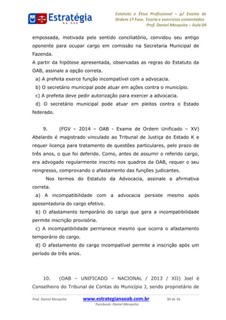 Estatuto e Ética Profissional p/ Exame de
Ordem 1ª Fase. Teoria e exercícios comentados
Prof. Daniel Mesquita Aula 04
Prof. Daniel Mesquita www.estrategianaoab.com.br 30 de 36
Facebook: Daniel Mesquita
empossada, motivada pelo sentido conciliatório, convidou seu antigo
oponente para ocupar cargo em comissão na Secretaria Municipal de
Fazenda.
A partir da hipótese apresentada, observadas as regras do Estatuto da
OAB, assinale a opção correta.
a) A prefeita exerce função incompatível com a advocacia.
b) O secretário municipal pode atuar em ações contra o município.
c) A prefeita deve pedir autorização para exercer a advocacia.
d) O secretário municipal pode atuar em pleitos contra o Estado
federado.
9. (FGV 2014 OAB - Exame de Ordem Unificado XV)
Abelardo é magistrado vinculado ao Tribunal de Justiça do Estado K e
requer licença para tratamento de questões particulares, pelo prazo de
três anos, o que foi deferido. Como, antes de assumir o referido cargo,
era advogado regularmente inscrito nos quadros da OAB, requer o seu
reingresso, comprovando o afastamento das funções judicantes.
Nos termos do Estatuto da Advocacia, assinale a afirmativa
correta.
a) A incompatibilidade com a advocacia persiste mesmo após
aposentadoria do cargo efetivo.
b) O afastamento temporário do cargo que gera a incompatibilidade
permite inscrição provisória.
c) A incompatibilidade permanece mesmo que ocorra o afastamento
temporário do cargo.
d) O afastamento do cargo incompatível permite a inscrição após um
período de três anos.
10. (OAB UNIFICADO NACIONAL / 2013 / XII) Joel é
Conselheiro do Tribunal de Contas do Município J, sendo proprietário de
87496878910
 