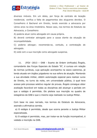 Estatuto e Ética Profissional p/ Exame de
Ordem 1ª Fase. Teoria e exercícios comentados
Prof. Daniel Mesquita Aula 04
Prof. Daniel Mesquita www.estrategianaoab.com.br 31 de 36
Facebook: Daniel Mesquita
diversos imóveis. Em um deles, por força de contrato de locação
residencial, verifica a falta de pagamentos dos alugueres devidos. O
Conselheiro é Bacharel em Direito, tendo exercido a advocacia por
vários anos na área imobiliária. Nesse caso, nos termos do Estatuto da
Advocacia, o Conselheiro
A) poderia atuar como advogado em causa própria.
B) deverá contratar advogado para a causa diante da situação de
incompatibilidade.
C) poderia advogar; recomenda-se, contudo, a contratação de
advogado.
D) está com a sua inscrição como advogado suspensa.
11. (FGV -2013 OAB - Exame de Ordem Unificado) Ângelo,
às normas jurídicas, cuja aplicação acompanha na seara castrense, já
tendo atuado em órgãos julgadores na sua esfera de atuação. Mantendo
a sua atividade militar, obtém autorização especial para realizar curso
de Direito, no turno da noite, em universidade pública, à qual teve
acesso pelo processo seletivo regular de provas. Ângelo consegue obter
avaliação favorável em todas as disciplinas até alcançar o período em
que o estágio é permitido. Ele pleiteia sua inscrição no quadro de
estagiários da OAB e que o mesmo seja realizado na Justiça Militar.
Com base no caso narrado, nos termos do Estatuto da Advocacia,
assinale a afirmativa correta.
a) O estágio é permitido, desde que ocorra perante a Justiça Militar
especializada.
b) O estágio é permitido, mas, por tratar-se de função incompatível, é
vedada a inscrição na OAB.
87496878910
 