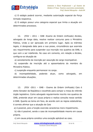 Estatuto e Ética Profissional p/ Exame de
Ordem 1ª Fase. Teoria e exercícios comentados
Prof. Daniel Mesquita Aula 04
Prof. Daniel Mesquita www.estrategianaoab.com.br 32 de 36
Facebook: Daniel Mesquita
c) O estágio poderá ocorrer, mediante autorização especial da Força
Armada respectiva.
d) O estágio possui uma categoria especial que limita a atuação em
determinados processos.
12. (FGV 2011 OAB -Exame de Ordem Unificado) Alcides,
advogado de longa data, resolve realizar concurso para o Ministério
Público, vindo a ser aprovado em primeiro lugar. Após os trâmites
legais, é designada data para a sua posse, circunstância que acarreta
seu requerimento para suspender sua inscrição nos quadros da OAB, o
que vem a ser indeferido. No caso em comento, em relação a Alcides,
configura-se situação de
a) cancelamento da inscrição por assunção de cargo incompatível.
b) suspensão da inscrição até a aposentadoria do membro do
Ministério Público.
c) suspeição enquanto permanecer no cargo.
d) incompatibilidade, podendo atuar, como advogado, em
determinadas situações.
13. (FGV -2011 OAB - Exame de Ordem Unificado) Caio é
eleito Senador da República e escolhido para compor a mesa do referido
órgão legislativo. Como advogado regularmente inscrito nos quadros da
OAB, pretende atuar em causa própria e realiza consulta nesse sentido
à OAB. Quanto ao tema em foco, de acordo com as regras estatutárias,
é correto afirmar que a atuação de Caio
a) é possível, pois a função exercida caracteriza mero impedimento.
b) não é possível, sendo o caso de incompatibilidade mesmo em causa
própria.
c) em causa própria constitui uma exceção aplicável ao caso.
87496878910
 