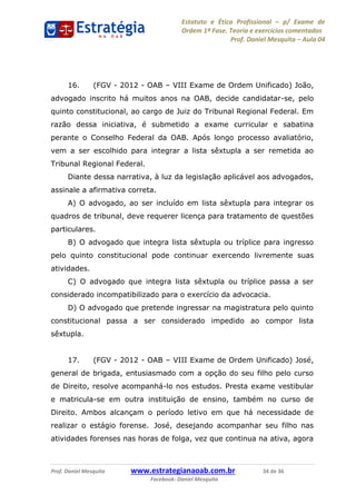 Estatuto e Ética Profissional p/ Exame de
Ordem 1ª Fase. Teoria e exercícios comentados
Prof. Daniel Mesquita Aula 04
Prof. Daniel Mesquita www.estrategianaoab.com.br 34 de 36
Facebook: Daniel Mesquita
16. (FGV - 2012 - OAB VIII Exame de Ordem Unificado) João,
advogado inscrito há muitos anos na OAB, decide candidatar-se, pelo
quinto constitucional, ao cargo de Juiz do Tribunal Regional Federal. Em
razão dessa iniciativa, é submetido a exame curricular e sabatina
perante o Conselho Federal da OAB. Após longo processo avaliatório,
vem a ser escolhido para integrar a lista sêxtupla a ser remetida ao
Tribunal Regional Federal.
Diante dessa narrativa, à luz da legislação aplicável aos advogados,
assinale a afirmativa correta.
A) O advogado, ao ser incluído em lista sêxtupla para integrar os
quadros de tribunal, deve requerer licença para tratamento de questões
particulares.
B) O advogado que integra lista sêxtupla ou tríplice para ingresso
pelo quinto constitucional pode continuar exercendo livremente suas
atividades.
C) O advogado que integra lista sêxtupla ou tríplice passa a ser
considerado incompatibilizado para o exercício da advocacia.
D) O advogado que pretende ingressar na magistratura pelo quinto
constitucional passa a ser considerado impedido ao compor lista
sêxtupla.
17. (FGV - 2012 - OAB VIII Exame de Ordem Unificado) José,
general de brigada, entusiasmado com a opção do seu filho pelo curso
de Direito, resolve acompanhá-lo nos estudos. Presta exame vestibular
e matricula-se em outra instituição de ensino, também no curso de
Direito. Ambos alcançam o período letivo em que há necessidade de
realizar o estágio forense. José, desejando acompanhar seu filho nas
atividades forenses nas horas de folga, vez que continua na ativa, agora
87496878910
 