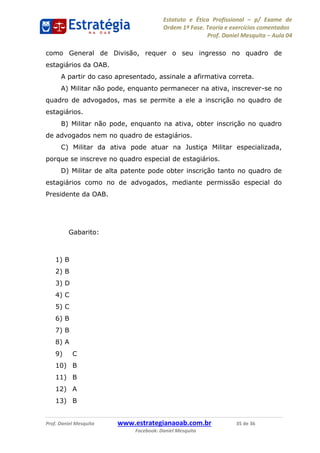 Estatuto e Ética Profissional p/ Exame de
Ordem 1ª Fase. Teoria e exercícios comentados
Prof. Daniel Mesquita Aula 04
Prof. Daniel Mesquita www.estrategianaoab.com.br 35 de 36
Facebook: Daniel Mesquita
como General de Divisão, requer o seu ingresso no quadro de
estagiários da OAB.
A partir do caso apresentado, assinale a afirmativa correta.
A) Militar não pode, enquanto permanecer na ativa, inscrever-se no
quadro de advogados, mas se permite a ele a inscrição no quadro de
estagiários.
B) Militar não pode, enquanto na ativa, obter inscrição no quadro
de advogados nem no quadro de estagiários.
C) Militar da ativa pode atuar na Justiça Militar especializada,
porque se inscreve no quadro especial de estagiários.
D) Militar de alta patente pode obter inscrição tanto no quadro de
estagiários como no de advogados, mediante permissão especial do
Presidente da OAB.
Gabarito:
1) B
2) B
3) D
4) C
5) C
6) B
7) B
8) A
9) C
10) B
11) B
12) A
13) B
87496878910
 