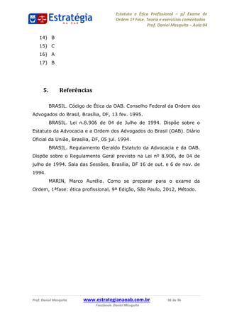 Estatuto e Ética Profissional p/ Exame de
Ordem 1ª Fase. Teoria e exercícios comentados
Prof. Daniel Mesquita Aula 04
Prof. Daniel Mesquita www.estrategianaoab.com.br 36 de 36
Facebook: Daniel Mesquita
14) B
15) C
16) A
17) B
5. Referências
BRASIL. Código de Ética da OAB. Conselho Federal da Ordem dos
Advogados do Brasil, Brasília, DF, 13 fev. 1995.
BRASIL. Lei n.8.906 de 04 de Julho de 1994. Dispõe sobre o
Estatuto da Advocacia e a Ordem dos Advogados do Brasil (OAB). Diário
Oficial da União, Brasília, DF, 05 jul. 1994.
BRASIL. Regulamento Geraldo Estatuto da Advocacia e da OAB.
Dispõe sobre o Regulamento Geral previsto na Lei nº 8.906, de 04 de
julho de 1994. Sala das Sessões, Brasília, DF 16 de out. e 6 de nov. de
1994.
MARIN, Marco Aurélio. Como se preparar para o exame da
Ordem, 1ªfase: ética profissional, 9ª Edição, São Paulo, 2012, Método.
87496878910
 