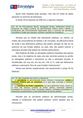 Estatuto e Ética Profissional p/ Exame de
Ordem 1ª Fase. Teoria e exercícios comentados
Prof. Daniel Mesquita Aula 04
Prof. Daniel Mesquita www.estrategianaoab.com.br 3 de 36
Facebook: Daniel Mesquita
Quem está impedido pode advogar, mas não em todas as ações
possíveis no exercício da Advocacia.
O artigo 29 do Estatuto da OAB tem a seguinte redação:
Perceba que os chefes das advocacias públicas, ou melhor, os
chefes das procuradorias de Estado e de município, da Advocacia-Geral
da União e dos defensores públicos não podem advogar se não for no
exercício de sua função pública, ou seja, eles não podem exercer a
advocacia privada (não podem ter clientes particulares).
Pelo Estatuto da OAB, os advogados públicos impedidos são apenas
esses, mas a lei orgânica de cada uma das carreiras autoriza ou proíbe
os advogados públicos a exercerem ou não a advocacia privada. A
Constituição, por sua vez, em seu art. 134, § 1º, veda aos defensores
Vamos aos demais impedimentos, leia atentamente o artigo 30 do
Estatuto:
Perceba que os servidores públicos da administração direta,
indireta e fundacional não podem postular contra aqueles que os
remunerem.
Art. 29. Os Procuradores Gerais, Advogados Gerais, Defensores Gerais e
dirigentes de órgãos jurídicos da Administração Pública direta, indireta e
fundacional são exclusivamente legitimados para o exercício da advocacia
vinculada à função que exerçam, durante o período da investidura.
Art. 30. São impedidos de exercer a advocacia:
I - os servidores da administração direta, indireta e fundacional, contra a
Fazenda Pública que os remunere ou à qual seja vinculada a entidade
empregadora;
II - os membros do Poder Legislativo, em seus diferentes níveis, contra ou
a favor das pessoas jurídicas de direito público, empresas públicas,
sociedades de economia mista, fundações públicas, entidades paraestatais ou
empresas concessionárias ou permissionárias de serviço público.
87496878910
 