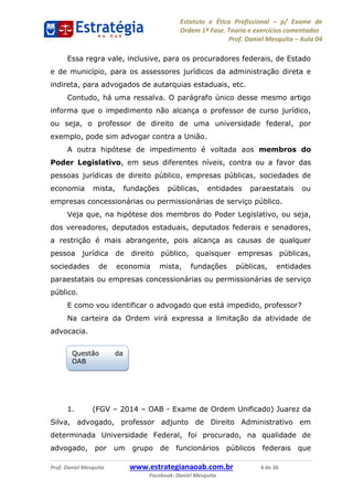 Estatuto e Ética Profissional p/ Exame de
Ordem 1ª Fase. Teoria e exercícios comentados
Prof. Daniel Mesquita Aula 04
Prof. Daniel Mesquita www.estrategianaoab.com.br 4 de 36
Facebook: Daniel Mesquita
Essa regra vale, inclusive, para os procuradores federais, de Estado
e de município, para os assessores jurídicos da administração direta e
indireta, para advogados de autarquias estaduais, etc.
Contudo, há uma ressalva. O parágrafo único desse mesmo artigo
informa que o impedimento não alcança o professor de curso jurídico,
ou seja, o professor de direito de uma universidade federal, por
exemplo, pode sim advogar contra a União.
A outra hipótese de impedimento é voltada aos membros do
Poder Legislativo, em seus diferentes níveis, contra ou a favor das
pessoas jurídicas de direito público, empresas públicas, sociedades de
economia mista, fundações públicas, entidades paraestatais ou
empresas concessionárias ou permissionárias de serviço público.
Veja que, na hipótese dos membros do Poder Legislativo, ou seja,
dos vereadores, deputados estaduais, deputados federais e senadores,
a restrição é mais abrangente, pois alcança as causas de qualquer
pessoa jurídica de direito público, quaisquer empresas públicas,
sociedades de economia mista, fundações públicas, entidades
paraestatais ou empresas concessionárias ou permissionárias de serviço
público.
E como vou identificar o advogado que está impedido, professor?
Na carteira da Ordem virá expressa a limitação da atividade de
advocacia.
1. (FGV 2014 OAB - Exame de Ordem Unificado) Juarez da
Silva, advogado, professor adjunto de Direito Administrativo em
determinada Universidade Federal, foi procurado, na qualidade de
advogado, por um grupo de funcionários públicos federais que
Questão da
OAB
87496878910
 