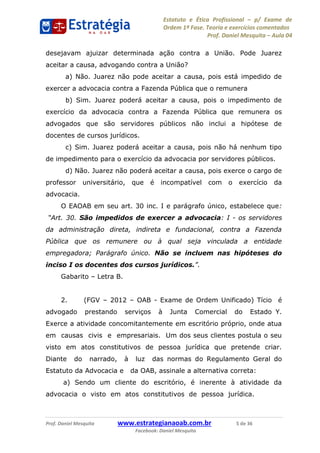 Estatuto e Ética Profissional p/ Exame de
Ordem 1ª Fase. Teoria e exercícios comentados
Prof. Daniel Mesquita Aula 04
Prof. Daniel Mesquita www.estrategianaoab.com.br 5 de 36
Facebook: Daniel Mesquita
desejavam ajuizar determinada ação contra a União. Pode Juarez
aceitar a causa, advogando contra a União?
a) Não. Juarez não pode aceitar a causa, pois está impedido de
exercer a advocacia contra a Fazenda Pública que o remunera
b) Sim. Juarez poderá aceitar a causa, pois o impedimento de
exercício da advocacia contra a Fazenda Pública que remunera os
advogados que são servidores públicos não inclui a hipótese de
docentes de cursos jurídicos.
c) Sim. Juarez poderá aceitar a causa, pois não há nenhum tipo
de impedimento para o exercício da advocacia por servidores públicos.
d) Não. Juarez não poderá aceitar a causa, pois exerce o cargo de
professor universitário, que é incompatível com o exercício da
advocacia.
O EAOAB em seu art. 30 inc. I e parágrafo único, estabelece que:
São impedidos de exercer a advocacia: I - os servidores
da administração direta, indireta e fundacional, contra a Fazenda
Pública que os remunere ou à qual seja vinculada a entidade
empregadora; Parágrafo único. Não se incluem nas hipóteses do
inciso I os docentes dos cursos jurídicos.
Gabarito Letra B.
2. (FGV 2012 OAB - Exame de Ordem Unificado) Tício é
advogado prestando serviços à Junta Comercial do Estado Y.
Exerce a atividade concomitantemente em escritório próprio, onde atua
em causas civis e empresariais. Um dos seus clientes postula o seu
visto em atos constitutivos de pessoa jurídica que pretende criar.
Diante do narrado, à luz das normas do Regulamento Geral do
Estatuto da Advocacia e da OAB, assinale a alternativa correta:
a) Sendo um cliente do escritório, é inerente à atividade da
advocacia o visto em atos constitutivos de pessoa jurídica.
87496878910
 