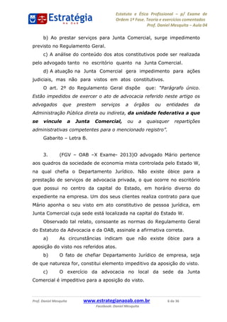 Estatuto e Ética Profissional p/ Exame de
Ordem 1ª Fase. Teoria e exercícios comentados
Prof. Daniel Mesquita Aula 04
Prof. Daniel Mesquita www.estrategianaoab.com.br 6 de 36
Facebook: Daniel Mesquita
b) Ao prestar serviços para Junta Comercial, surge impedimento
previsto no Regulamento Geral.
c) A análise do conteúdo dos atos constitutivos pode ser realizada
pelo advogado tanto no escritório quanto na Junta Comercial.
d) A atuação na Junta Comercial gera impedimento para ações
judiciais, mas não para vistos em atos constitutivos.
O art. 2º do Regulamento Geral dispõe que:
Estão impedidos de exercer o ato de advocacia referido neste artigo os
advogados que prestem serviços a órgãos ou entidades da
Administração Pública direta ou indireta, da unidade federativa a que
se vincule a Junta Comercial, ou a quaisquer repartições
Gabarito Letra B.
3. (FGV OAB X Exame- 2013)O advogado Mário pertence
aos quadros da sociedade de economia mista controlada pelo Estado W,
na qual chefia o Departamento Jurídico. Não existe óbice para a
prestação de serviços de advocacia privada, o que ocorre no escritório
que possui no centro da capital do Estado, em horário diverso do
expediente na empresa. Um dos seus clientes realiza contrato para que
Mário aponha o seu visto em ato constitutivo de pessoa jurídica, em
Junta Comercial cuja sede está localizada na capital do Estado W.
Observado tal relato, consoante as normas do Regulamento Geral
do Estatuto da Advocacia e da OAB, assinale a afirmativa correta.
a) As circunstâncias indicam que não existe óbice para a
aposição do visto nos referidos atos.
b) O fato de chefiar Departamento Jurídico de empresa, seja
de que natureza for, constitui elemento impeditivo da aposição do visto.
c) O exercício da advocacia no local da sede da Junta
Comercial é impeditivo para a aposição do visto.
87496878910
 