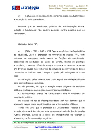 Estatuto e Ética Profissional p/ Exame de
Ordem 1ª Fase. Teoria e exercícios comentados
Prof. Daniel Mesquita Aula 04
Prof. Daniel Mesquita www.estrategianaoab.com.br 7 de 36
Facebook: Daniel Mesquita
d) A atuação em sociedade de economia mista estadual impede
a aposição do visto contratado.
Perceba que os servidores públicos da administração direta,
indireta e fundacional não podem postular contra aqueles que os
remunerem.
4. (FGV - 2012 - OAB VIII Exame de Ordem Unificado)Além
de advogado, João é professor da Universidade pública
natureza de autarquia, onde exerce as funções de coordenador
acadêmico da graduação do Curso de Direito. Diante do prestígio
acumulado, o seu escritório de advocacia vem a ter renome, atuando
em diversas causas nas comarcas de influência da universidade. Essas
circunstâncias indicam que o cargo ocupado pelo advogado seria um
caso
A) abrangido pelas normas que criam regras de incompatibilidade
para administradores públicos.
B) não previsto, vez que a atuação como dirigente de entidade
pública é irrelevante para o sistema de incompatibilidades.
C) excepcionado diante da característica que o vincularia ao
magistério jurídico.
D) incluído no rol de incompatibilidades por não permitir que o
advogado exerça cargo administrativo nas universidades públicas.
Tendo em vista que o professor da Universidade Federal é um
servidor de uma Autarquia, ou seja, de uma entidade da Administração
Pública Indireta, aplica-se a regra de impedimento de exercer a
advocacia, conforme o artigo seguinte:
Art. 30. São impedidos de exercer a advocacia:
87496878910
 