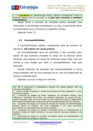 Estatuto e Ética Profissional p/ Exame de
Ordem 1ª Fase. Teoria e exercícios comentados
Prof. Daniel Mesquita Aula 04
Prof. Daniel Mesquita www.estrategianaoab.com.br 8 de 36
Facebook: Daniel Mesquita
Dessa forma o exercício da atividade estaria impedido caso
relacionado à sua atividade empregadora, ou seja, excepcionado diante
da característica que o vincularia ao magistério jurídico.
Gabarito
2.2 Incompatibilidades
A incompatibilidade significa impedimento total do exercício da
Advocacia, até mesmo em causa própria.
Na incompatibilidade deve ser analisado o caso concreto, pois,
apesar do das hipóteses arroladas no artigo 28 do Estatuto serem
taxativas, caso apareça um cargo não nominado nesse artigo, mas que
remeta a uma função que sofre a incompatibilidade, esta será
declarada.
Nessas hipóteses, de aplicação das incompatibilidades a outros
cargos análogos, não há uma ampliação do rol, mas uma adequação do
mesmo à realidade atual.
Vejamos o que diz o artigo em comento:
I - os servidores da administração direta, indireta e fundacional, contra a
Fazenda Pública que os remunere ou à qual seja vinculada a entidade
empregadora;
Art. 28. A advocacia é incompatível, mesmo em causa própria, com as
seguintes atividades:
I - chefe do Poder Executivo e membros da Mesa do Poder Legislativo e seus
substitutos legais;
II - membros de órgãos do Poder Judiciário, do Ministério Público, dos
tribunais e conselhos de contas, dos juizados especiais, da justiça de paz,
juízes classistas, bem como de todos os que exerçam função de julgamento
em órgãos de deliberação coletiva da administração pública direta e indireta;
III - ocupantes de cargos ou funções de direção em Órgãos da Administração
Pública direta ou indireta, em suas fundações e em suas empresas
controladas ou concessionárias de serviço público;
IV - ocupantes de cargos ou funções vinculados direta ou indiretamente a
qualquer órgão do Poder Judiciário e os que exercem serviços notariais e de
registro;
V - ocupantes de cargos ou funções vinculados direta ou indiretamente a
atividade policial de qualquer natureza;
87496878910
 