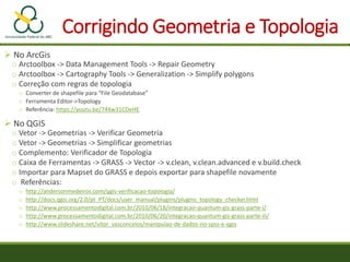 Corrigindo Geometria e Topologia
 No ArcGis
o Arctoolbox -> Data Management Tools -> Repair Geometry
o Arctoolbox -> Cartography Tools -> Generalization -> Simplify polygons
o Correção com regras de topologia
o Converter de shapefile para “File Geodatabase”
o Ferramenta Editor->Topology
o Referência: https://youtu.be/74Xw31CDeHE
 No QGIS
o Vetor -> Geometrias -> Verificar Geometria
o Vetor -> Geometrias -> Simplificar geometrias
o Complemento: Verificador de Topologia
o Caixa de Ferramentas -> GRASS -> Vector -> v.clean, v.clean.advanced e v.build.check
o Importar para Mapset do GRASS e depois exportar para shapefile novamente
o Referências:
o http://andersonmedeiros.com/qgis-verificacao-topologia/
o http://docs.qgis.org/2.0/pt_PT/docs/user_manual/plugins/plugins_topology_checker.html
o http://www.processamentodigital.com.br/2010/06/18/integracao-quantum-gis-grass-parte-i/
o http://www.processamentodigital.com.br/2010/06/20/integracao-quantum-gis-grass-parte-iii/
o http://www.slideshare.net/vitor_vasconcelos/manipulao-de-dados-no-spss-e-qgis
 