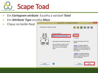  Em Cartogram atribute: Escolha a variável Total
 Em Attribute Type escolha Mass
 Clique no botão Next
Scape Toad
 