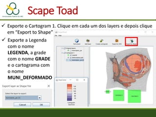 Scape Toad
 Exporte o Cartogram 1. Clique em cada um dos layers e depois clique
em “Export to Shape”
 Exporte a Legenda
com o nome
LEGENDA, a grade
com o nome GRADE
e o cartograma com
o nome
MUNI_DEFORMADO
 