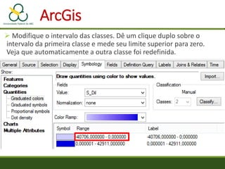  Modifique o intervalo das classes. Dê um clique duplo sobre o
intervalo da primeira classe e mede seu limite superior para zero.
Veja que automaticamente a outra classe foi redefinida.
ArcGis
 