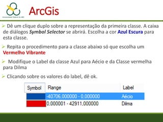  Dê um clique duplo sobre a representação da primeira classe. A caixa
de diálogos Symbol Selector se abrirá. Escolha a cor Azul Escura para
esta classe.
 Repita o procedimento para a classe abaixo só que escolha um
Vermelho Vibrante
 Modifique o Label da classe Azul para Aécio e da Classe vermelha
para Dilma
 Clicando sobre os valores do label, dê ok.
ArcGis
 