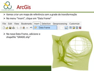 ArcGis
 Vamos criar um mapa de referência com a grade de transformação
 No menu “Insert”, clique em “Data Frame”
 No novo Data Frame, adicione o
shapefile “GRADE.shp”
 