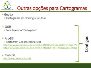 Outras opções para Cartogramas
Geoda
Cartograma de Dorling (círculos)
 QGIS
Complemento “Cartogram”
 ArcGIS
 Cartogram Geoprocessing Tool
http://www.arcgis.com/home/item.html?id=d348614c97264ae19b0311019a5f2276
http://www.arcgis.com/home/item.html?id=042b6b2944f64428b05672c0de29b8a0
 Carto3F
http://sunsp.net/portfolio.html
Contíguo
 