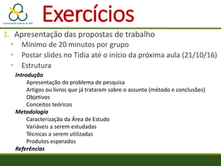 Exercícios
1. Apresentação das propostas de trabalho
• Mínimo de 20 minutos por grupo
• Postar slides no Tidia até o início da próxima aula (21/10/16)
• Estrutura
Introdução
Apresentação do problema de pesquisa
Artigos ou livros que já trataram sobre o assunto (método e conclusões)
Objetivos
Conceitos teóricos
Metodologia
Caracterização da Área de Estudo
Variáveis a serem estudadas
Técnicas a serem utilizadas
Produtos esperados
Referências
 