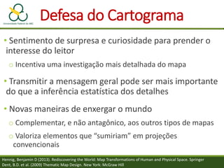 Defesa do Cartograma
• Sentimento de surpresa e curiosidade para prender o
interesse do leitor
o Incentiva uma investigação mais detalhada do mapa
• Transmitir a mensagem geral pode ser mais importante
do que a inferência estatística dos detalhes
• Novas maneiras de enxergar o mundo
o Complementar, e não antagônico, aos outros tipos de mapas
o Valoriza elementos que “sumiriam” em projeções
convencionais
Hennig, Benjamin D (2013). Rediscovering the World: Map Transformations of Human and Physical Space. Springer
Dent, B.D. et al. (2009) Thematic Map Design. New York: McGraw Hill
 