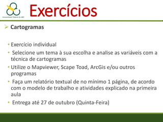  Cartogramas
• Exercício individual
• Selecione um tema à sua escolha e analise as variáveis com a
técnica de cartogramas
• Utilize o Mapviewer, Scape Toad, ArcGis e/ou outros
programas
• Faça um relatório textual de no mínimo 1 página, de acordo
com o modelo de trabalho e atividades explicado na primeira
aula
• Entrega até 27 de outubro (Quinta-Feira)
Exercícios
 